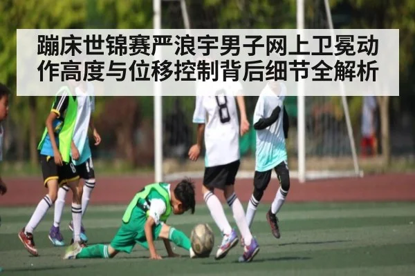 蹦床世锦赛严浪宇男子网上卫冕动作高度与位移控制背后细节全解析